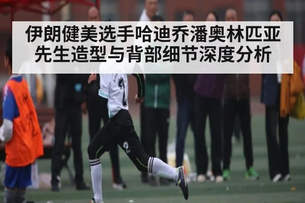 伊朗健美选手哈迪乔潘奥林匹亚先生造型与背部细节深度分析